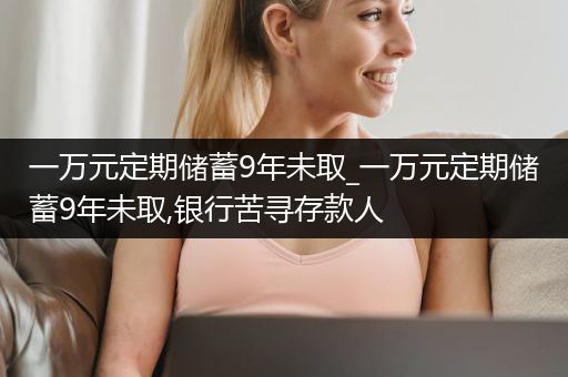 一万元定期储蓄9年未取_一万元定期储蓄9年未取,银行苦寻存款人